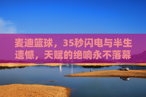 麦迪篮球，35秒闪电与半生遗憾，天赋的绝响永不落幕，麦迪，35秒闪电与半生遗憾，天赋绝响永不落幕
