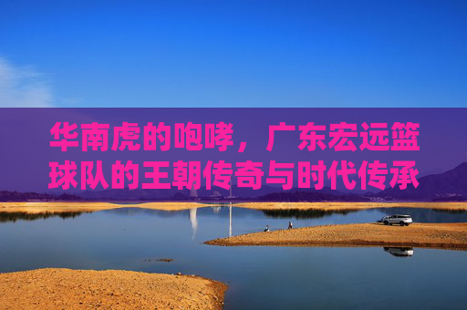 华南虎的咆哮，广东宏远篮球队的王朝传奇与时代传承，华南虎王朝，咆哮中的传奇与传承