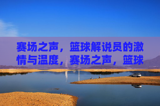 赛场之声，篮球解说员的激情与温度，赛场之声，篮球解说员的激情温度