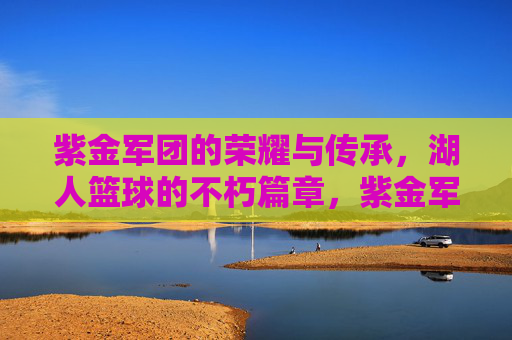 紫金军团的荣耀与传承，湖人篮球的不朽篇章，紫金军团，荣耀与传承的不朽篇章
