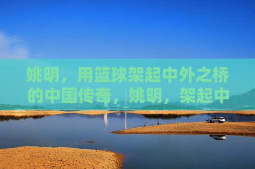 姚明，用篮球架起中外之桥的中国传奇，姚明，架起中外之桥的篮球传奇