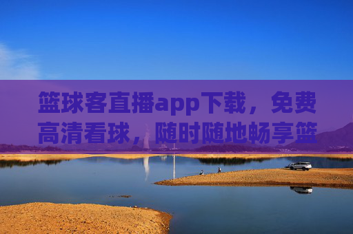 篮球客直播app下载，免费高清看球，随时随地畅享篮球盛宴，篮球客直播app下载，免费高清看球，随时随地畅享篮球盛宴