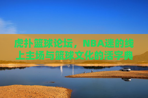 虎扑篮球论坛，NBA迷的线上主场与篮球文化的活字典，NBA迷的线上主场，篮球文化的活字典