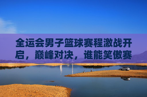 全运会男子篮球赛程激战开启，巅峰对决，谁能笑傲赛场？全运会男子篮球巅峰对决，激战开启谁笑傲赛场？