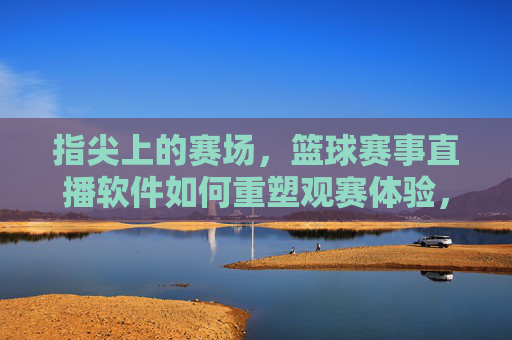 指尖上的赛场，篮球赛事直播软件如何重塑观赛体验，指尖赛场，篮球直播软件重塑观赛体验