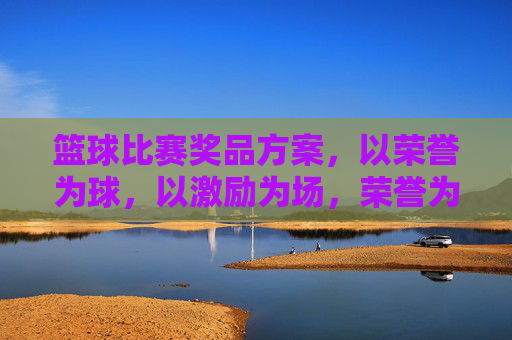 篮球比赛奖品方案，以荣誉为球，以激励为场，荣誉为球，激励为场，篮球比赛奖品方案
