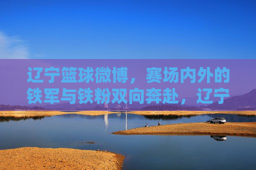 辽宁篮球微博，赛场内外的铁军与铁粉双向奔赴，辽宁篮球，赛场铁军与铁粉的双向奔赴