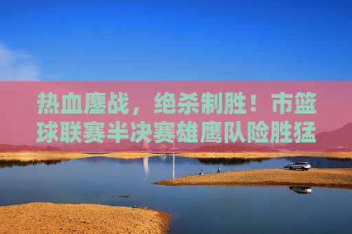 热血鏖战，绝杀制胜！市篮球联赛半决赛雄鹰队险胜猛虎队晋级决赛，市篮球联赛半决赛，雄鹰队绝杀险胜猛虎队晋级决赛