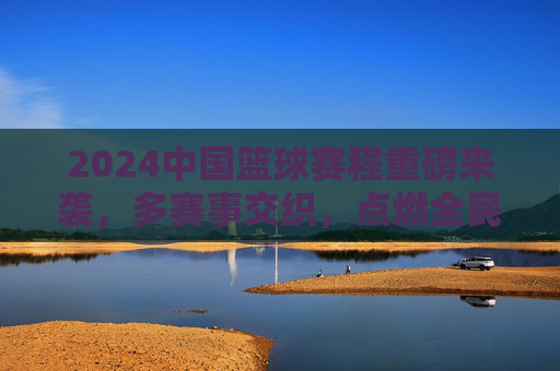 2024中国篮球赛程重磅来袭，多赛事交织，点燃全民篮球热情，2024中国篮球赛程重磅来袭，多赛事交织点燃全民篮球热情