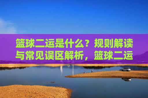 篮球二运是什么？规则解读与常见误区解析，篮球二运，规则解读与误区解析