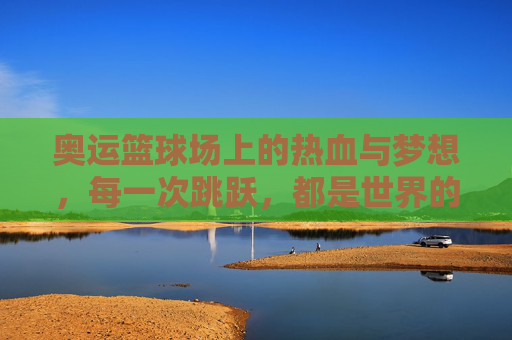 奥运篮球场上的热血与梦想，每一次跳跃，都是世界的回响，奥运篮球场，热血跳跃，梦想回响