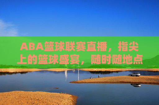 ABA篮球联赛直播，指尖上的篮球盛宴，随时随地点燃你的热血，指尖上的ABA篮球直播盛宴，随时随地燃热血