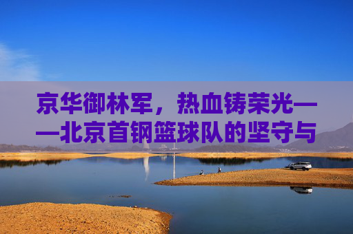 京华御林军，热血铸荣光——北京首钢篮球队的坚守与传承，京华御林军，热血铸荣光，坚守与传承