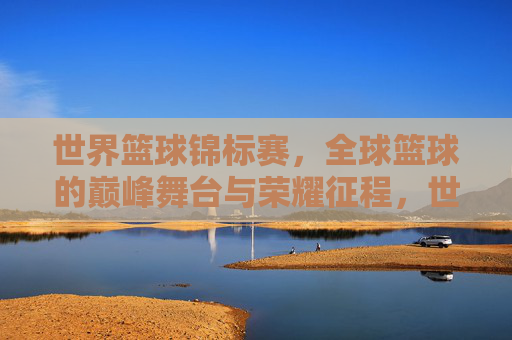 世界篮球锦标赛，全球篮球的巅峰舞台与荣耀征程，世界篮球锦标赛，巅峰舞台的荣耀征程
