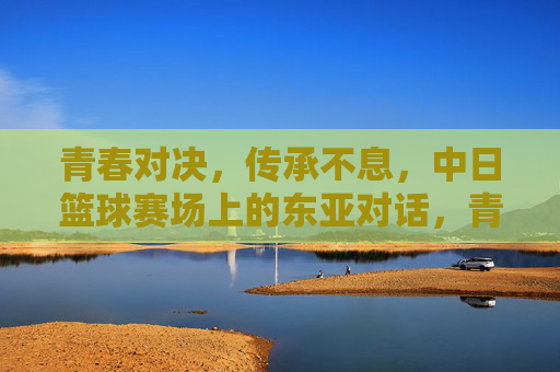 青春对决，传承不息，中日篮球赛场上的东亚对话，青春对决，传承不息，中日篮球的东亚对话