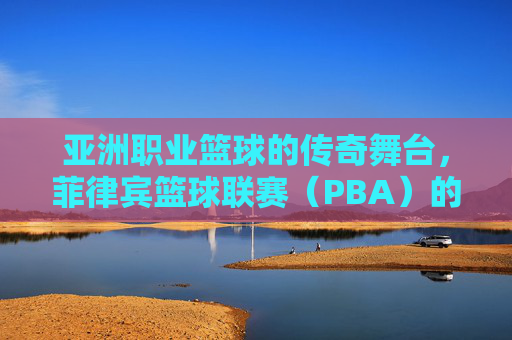 亚洲职业篮球的传奇舞台，菲律宾篮球联赛（PBA）的辉煌与传承