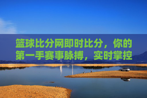 篮球比分网即时比分，你的第一手赛事脉搏，实时掌控赛场风云，篮球比分网，即时比分，第一手赛事脉搏