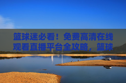 篮球迷必看！免费高清在线观看直播平台全攻略，篮球迷必看，免费高清直播平台全攻略