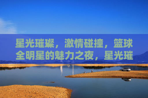 星光璀璨，激情碰撞，篮球全明星的魅力之夜，星光璀璨，激情碰撞，篮球全明星魅力之夜