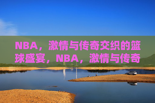 NBA，激情与传奇交织的篮球盛宴，NBA，激情与传奇交织的篮球盛宴