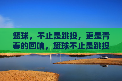 篮球，不止是跳投，更是青春的回响，篮球不止是跳投，更是青春的回响