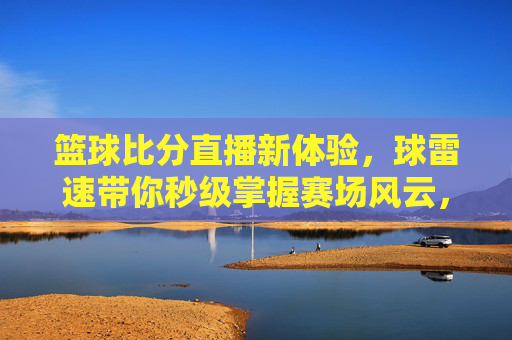 篮球比分直播新体验,球雷速带你秒级掌握赛场风云,球雷速,篮球比分直播新体验,秒级掌握赛场风云
