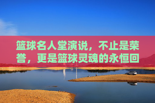 篮球名人堂演说,不止是荣誉,更是篮球灵魂的永恒回响,篮球名人堂演说,篮球灵魂的永恒回响