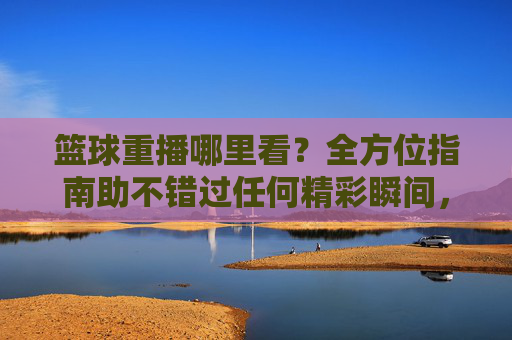 篮球重播哪里看？全方位指南助不错过任何精彩瞬间，篮球重播观看指南，不错过任何精彩瞬间