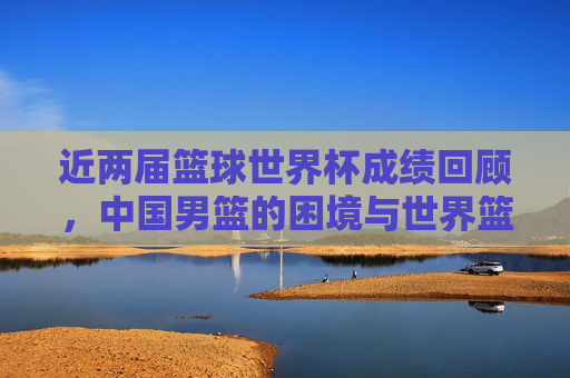 近两届篮球世界杯成绩回顾,中国男篮的困境与世界篮坛新格局,从近两届世界杯看中国男篮困境与世界篮坛新格局