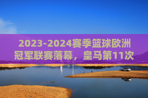2023-2024赛季篮球欧洲冠军联赛落幕，皇马第11次加冕，欧洲篮坛王者归来，2023-24赛季欧冠篮球落幕 皇马第11次加冕王者归来