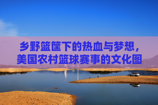 乡野篮筐下的热血与梦想，美国农村篮球赛事的文化图景，乡野篮筐下的热血与梦想，美国农村篮球赛事文化图景