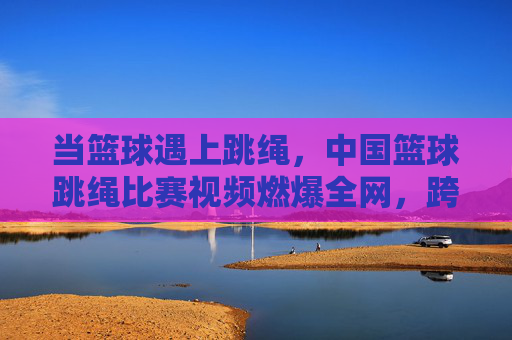 当篮球遇上跳绳,中国篮球跳绳比赛视频燃爆全网,跨界运动掀起健身新热潮,篮球跳绳跨界燃爆,中国比赛掀健身新热潮