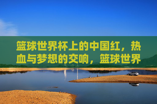 篮球世界杯上的中国红，热血与梦想的交响，篮球世界杯中国红，热血梦想交响