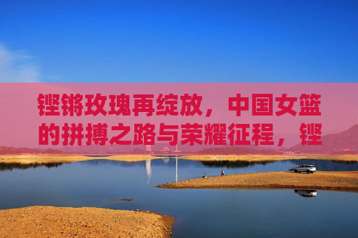 铿锵玫瑰再绽放,中国女篮的拼搏之路与荣耀征程,铿锵玫瑰再绽放,中国女篮拼搏与荣耀征程