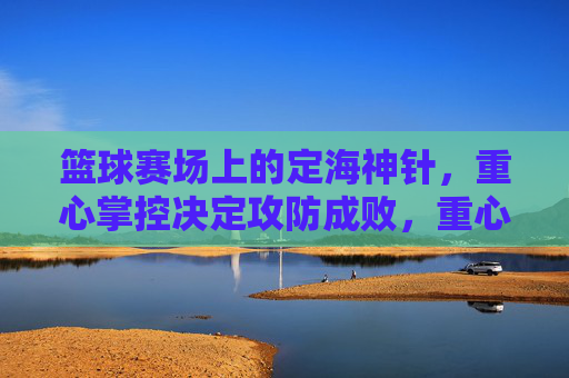 篮球赛场上的定海神针,重心掌控决定攻防成败,重心掌控,篮球赛场攻防的定海神针
