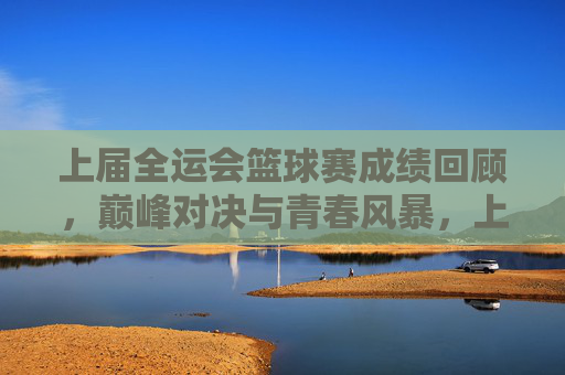 上届全运会篮球赛成绩回顾，巅峰对决与青春风暴，上届全运会篮球赛成绩回顾，巅峰对决与青春风暴