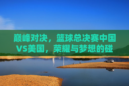 巅峰对决，篮球总决赛中国VS美国，荣耀与梦想的碰撞，巅峰对决，中美篮球总决赛，荣耀与梦想的碰撞