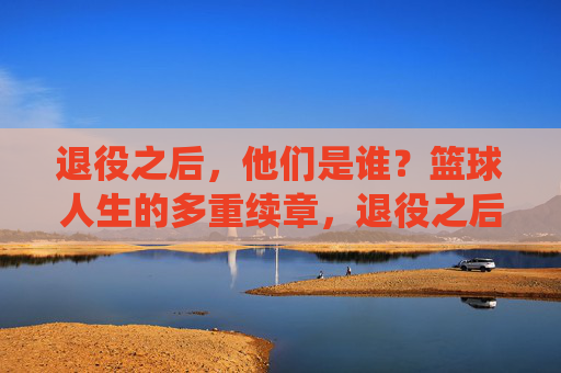 退役之后,他们是谁?篮球人生的多重续章,退役之后,篮球人生的多重续章