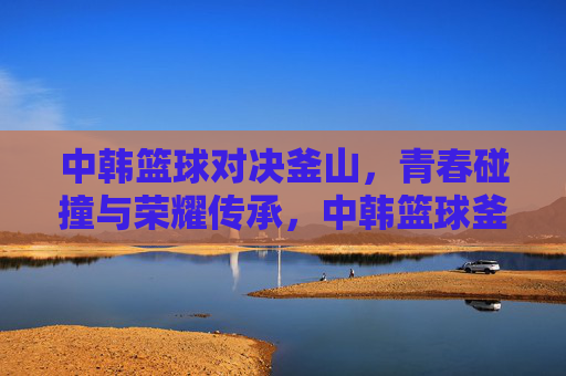 中韩篮球对决釜山,青春碰撞与荣耀传承,中韩篮球釜山对决,青春碰撞荣耀传承