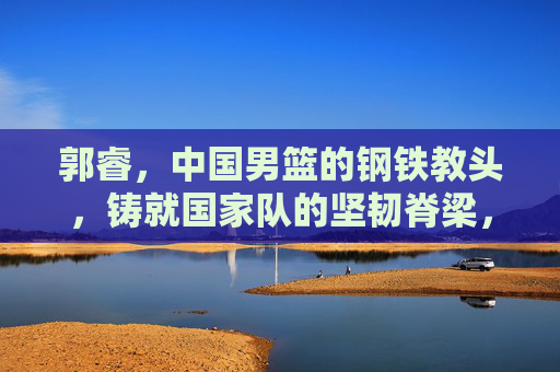 郭睿,中国男篮的钢铁教头,铸就国家队的坚韧脊梁,钢铁教头郭睿,铸就中国男篮坚韧脊梁