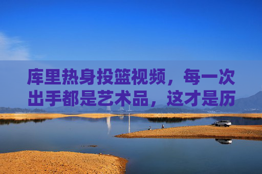 库里热身投篮视频,每一次出手都是艺术品,这才是历史级射手的日常,库里热身投篮,历史级射手的日常艺术