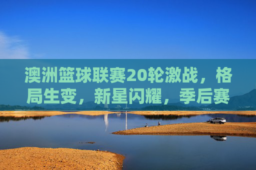 澳洲篮球联赛20轮激战,格局生变,新星闪耀,季后赛悬念升级,澳洲篮球联赛20轮激战,格局生变新星闪耀,季后赛悬念升级