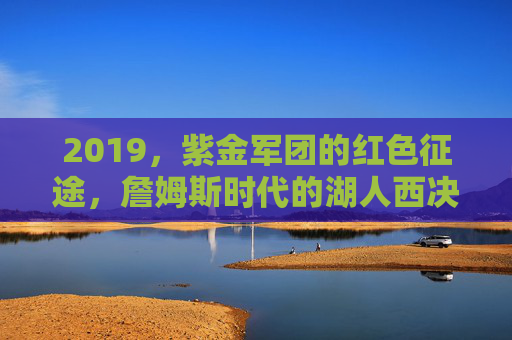 2019,紫金军团的红色征途,詹姆斯时代的湖人西决悲歌,2019紫金军团红色征途,詹姆斯时代湖人西决悲歌