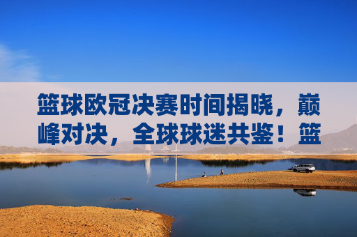 篮球欧冠决赛时间揭晓，巅峰对决，全球球迷共鉴！篮球欧冠决赛时间揭晓，巅峰对决全球球迷共鉴！
