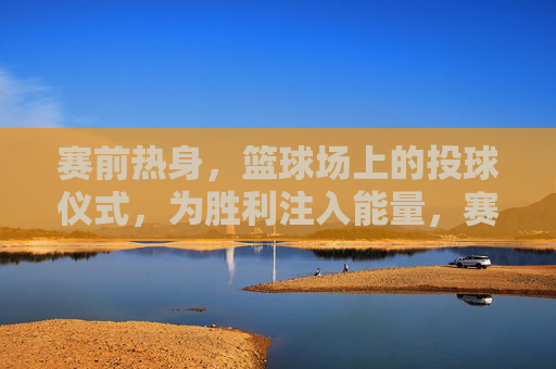 赛前热身,篮球场上的投球仪式,为胜利注入能量,赛前热身投球仪式,为胜利点燃能量
