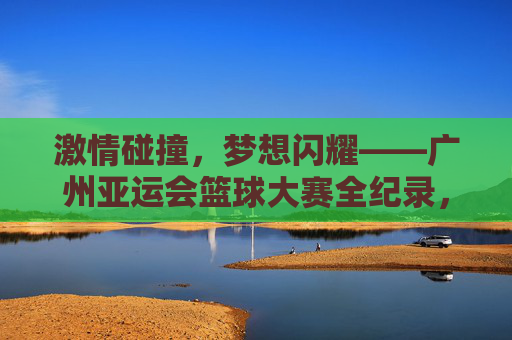 激情碰撞，梦想闪耀——广州亚运会篮球大赛全纪录，激情碰撞，梦想闪耀——广州亚运会篮球大赛全纪录