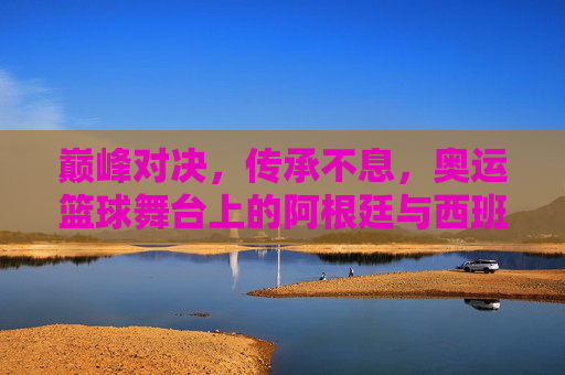 巅峰对决，传承不息，奥运篮球舞台上的阿根廷与西班牙，传承不息的巅峰对决，奥运篮球阿根廷西班牙之战