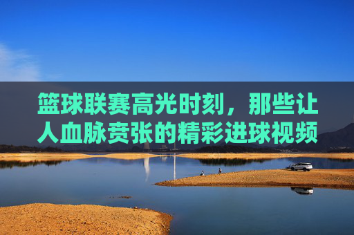 篮球联赛高光时刻，那些让人血脉贲张的精彩进球视频，篮球联赛，血脉贲张的高光进球时刻