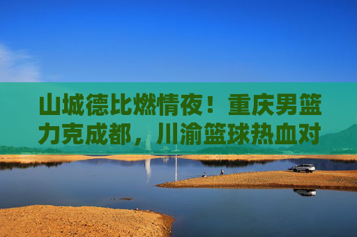 山城德比燃情夜!重庆男篮力克成都,川渝篮球热血对决再掀高潮,山城德比燃情夜,重庆男篮力克成都,川渝篮球热血对决再掀高潮