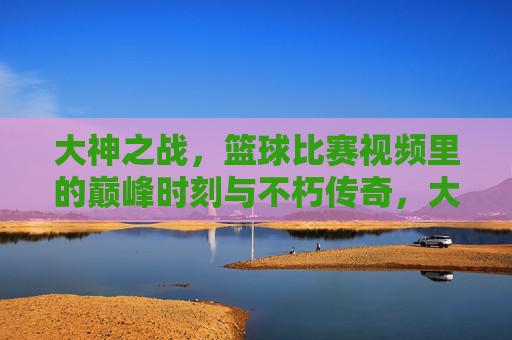 大神之战,篮球比赛视频里的巅峰时刻与不朽传奇,大神之战,篮球巅峰时刻的不朽传奇
